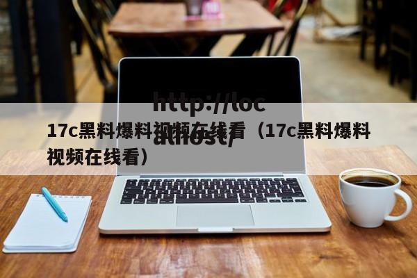 17c黑料爆料视频在线看（17c黑料爆料视频在线看）